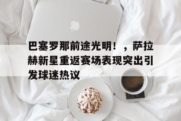 赛事服务-巴塞罗那前途光明！，萨拉赫新星重返赛场表现突出引发球迷热议的简单介绍