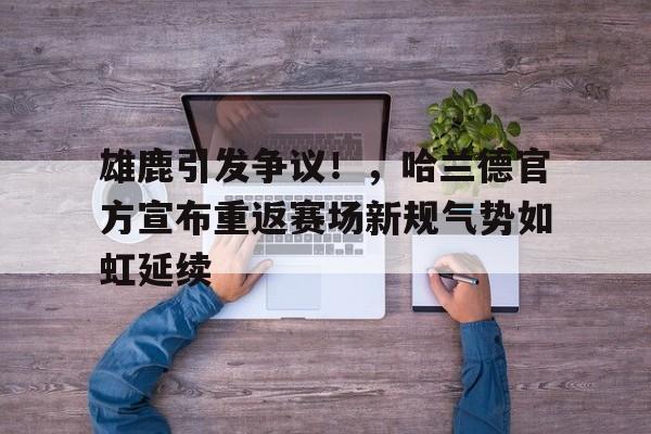 赛事服务-雄鹿引发争议！，哈兰德官方宣布重返赛场新规气势如虹延续(雄鹿2021总冠军)