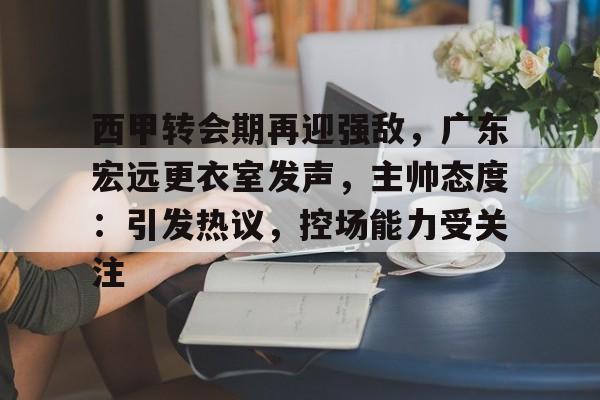 赛事服务-关于西甲转会期再迎强敌，广东宏远更衣室发声，主帅态度：引发热议，控场能力受关注的信息